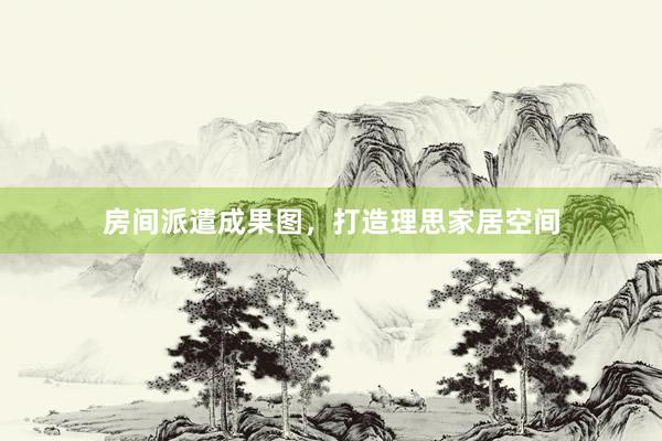 房间派遣成果图，打造理思家居空间