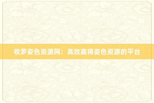 收罗姿色资源网：高效赢得姿色资源的平台