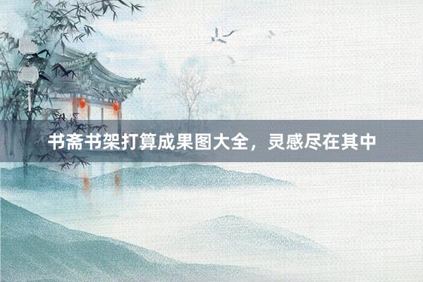 书斋书架打算成果图大全，灵感尽在其中