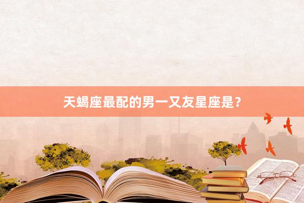 天蝎座最配的男一又友星座是？
