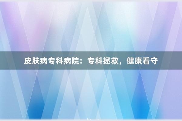 皮肤病专科病院：专科拯救，健康看守