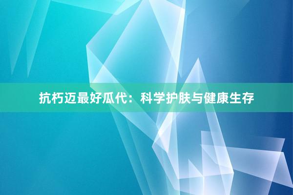 抗朽迈最好瓜代：科学护肤与健康生存