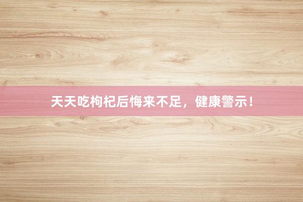 天天吃枸杞后悔来不足，健康警示！