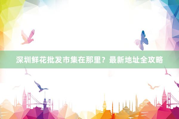 深圳鲜花批发市集在那里？最新地址全攻略